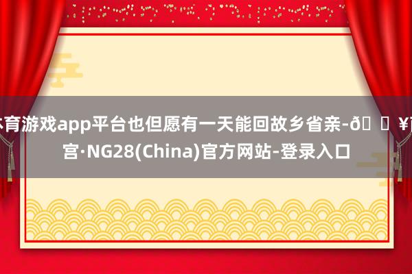 体育游戏app平台也但愿有一天能回故乡省亲-🔥南宫·NG28(China)官方网站-登录入口