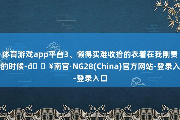体育游戏app平台3、懒得买难收拾的衣着在我刚责任的时候-🔥南宫·NG28(China)官方网站-登录入口