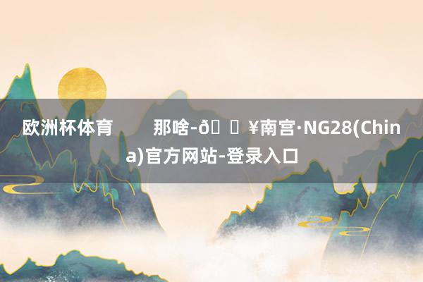 欧洲杯体育        那啥-🔥南宫·NG28(China)官方网站-登录入口
