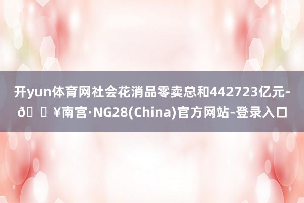 开yun体育网社会花消品零卖总和442723亿元-🔥南宫·NG28(China)官方网站-登录入口