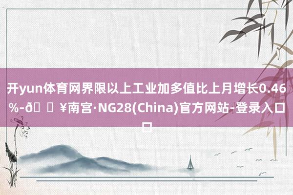 开yun体育网界限以上工业加多值比上月增长0.46%-🔥南宫·NG28(China)官方网站-登录入口