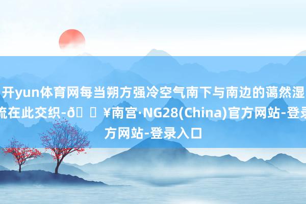 开yun体育网每当朔方强冷空气南下与南边的蔼然湿润气流在此交织-🔥南宫·NG28(China)官方网站-登录入口