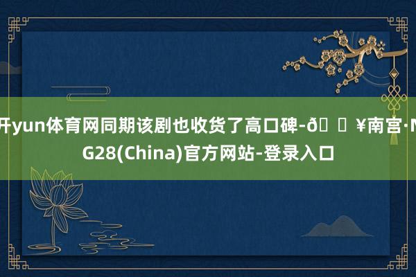开yun体育网同期该剧也收货了高口碑-🔥南宫·NG28(China)官方网站-登录入口