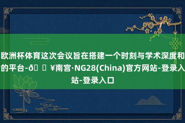欧洲杯体育这次会议旨在搭建一个时刻与学术深度和会的平台-🔥南宫·NG28(China)官方网站-登录入口