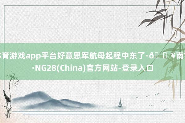 体育游戏app平台好意思军航母起程中东了-🔥南宫·NG28(China)官方网站-登录入口