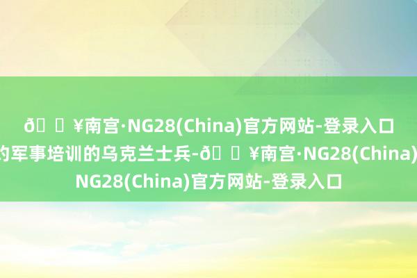 🔥南宫·NG28(China)官方网站-登录入口致使在波兰给与北约军事培训的乌克兰士兵-🔥南宫·NG28(China)官方网站-登录入口