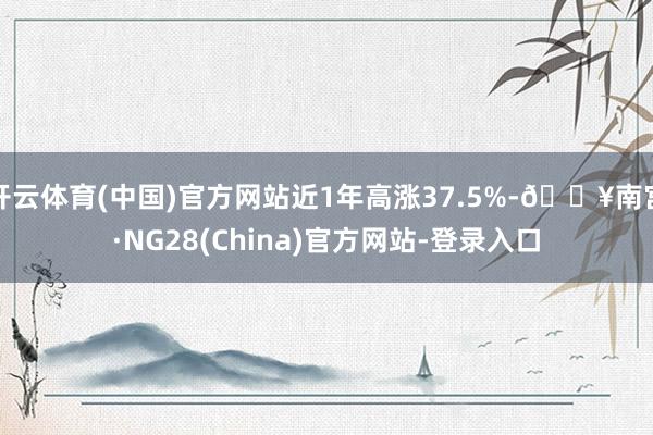 开云体育(中国)官方网站近1年高涨37.5%-🔥南宫·NG28(China)官方网站-登录入口