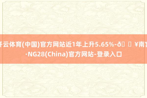 开云体育(中国)官方网站近1年上升5.65%-🔥南宫·NG28(China)官方网站-登录入口