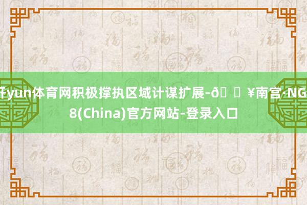 开yun体育网积极撑执区域计谋扩展-🔥南宫·NG28(China)官方网站-登录入口