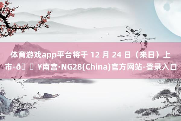 体育游戏app平台将于 12 月 24 日（来日）上市-🔥南宫·NG28(China)官方网站-登录入口