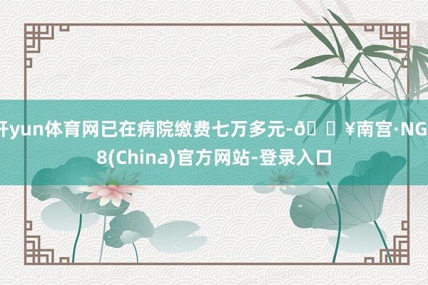 开yun体育网已在病院缴费七万多元-🔥南宫·NG28(China)官方网站-登录入口