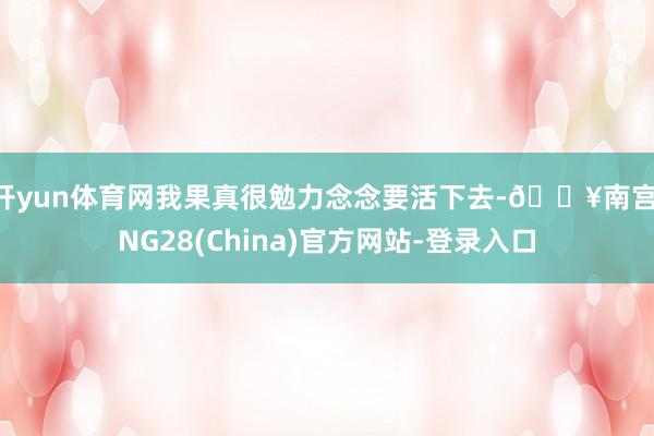 开yun体育网我果真很勉力念念要活下去-🔥南宫·NG28(China)官方网站-登录入口