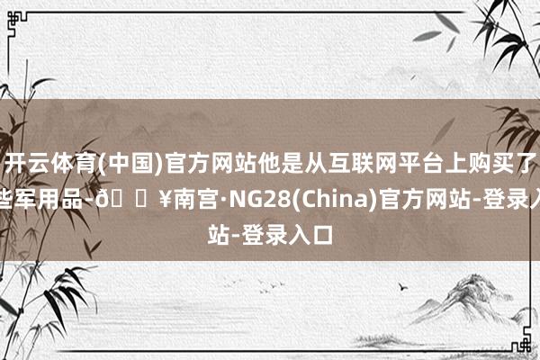 开云体育(中国)官方网站他是从互联网平台上购买了这些军用品-🔥南宫·NG28(China)官方网站-登录入口