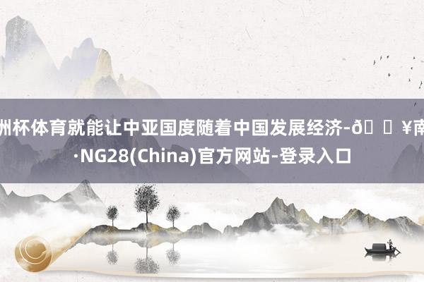 欧洲杯体育就能让中亚国度随着中国发展经济-🔥南宫·NG28(China)官方网站-登录入口