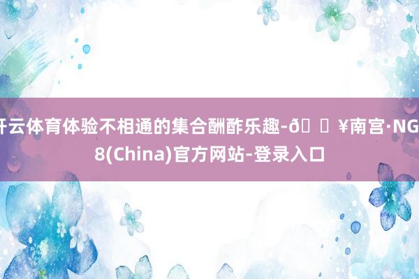 开云体育体验不相通的集合酬酢乐趣-🔥南宫·NG28(China)官方网站-登录入口