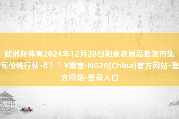 欧洲杯体育2024年12月28日阳泉农居品批发市集有限公司价钱行情-🔥南宫·NG28(China)官方网站-登录入口