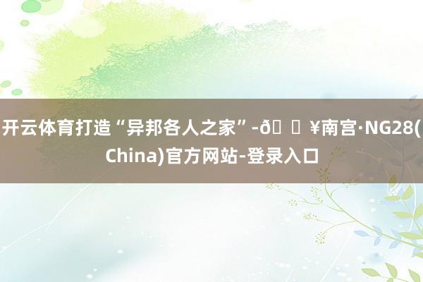开云体育打造“异邦各人之家”-🔥南宫·NG28(China)官方网站-登录入口