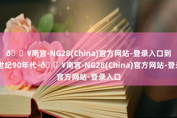 🔥南宫·NG28(China)官方网站-登录入口到了20世纪90年代-🔥南宫·NG28(China)官方网站-登录入口