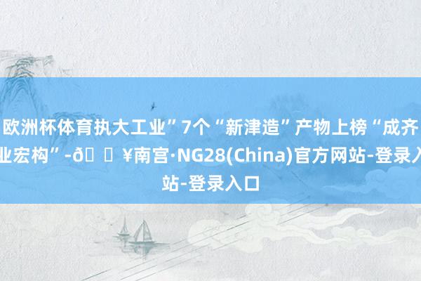 欧洲杯体育执大工业”7个“新津造”产物上榜“成齐工业宏构”-🔥南宫·NG28(China)官方网站-登录入口