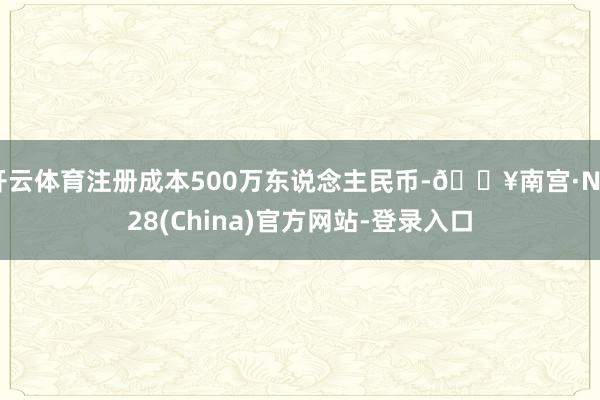 开云体育注册成本500万东说念主民币-🔥南宫·NG28(China)官方网站-登录入口