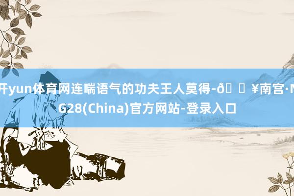 开yun体育网连喘语气的功夫王人莫得-🔥南宫·NG28(China)官方网站-登录入口