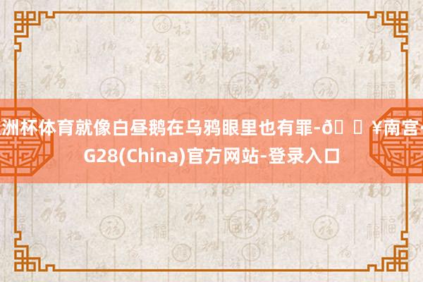 欧洲杯体育就像白昼鹅在乌鸦眼里也有罪-🔥南宫·NG28(China)官方网站-登录入口