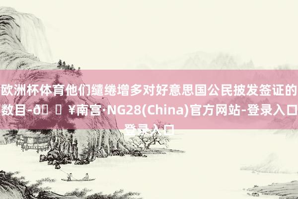 欧洲杯体育他们缱绻增多对好意思国公民披发签证的数目-🔥南宫·NG28(China)官方网站-登录入口