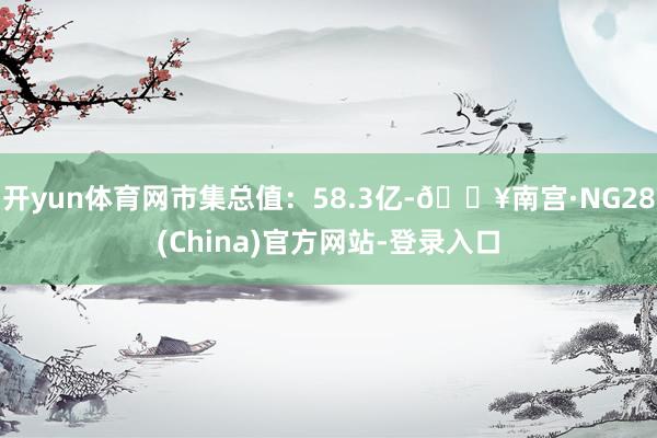 开yun体育网市集总值：58.3亿-🔥南宫·NG28(China)官方网站-登录入口