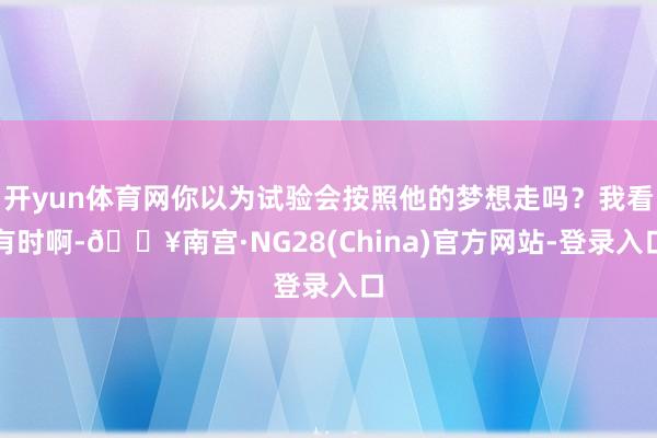开yun体育网你以为试验会按照他的梦想走吗？我看有时啊-🔥南宫·NG28(China)官方网站-登录入口
