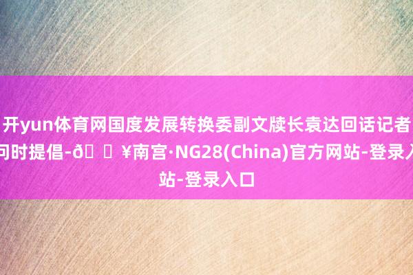 开yun体育网国度发展转换委副文牍长袁达回话记者发问时提倡-🔥南宫·NG28(China)官方网站-登录入口