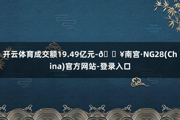 开云体育成交额19.49亿元-🔥南宫·NG28(China)官方网站-登录入口