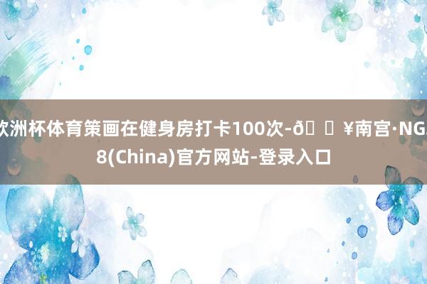 欧洲杯体育策画在健身房打卡100次-🔥南宫·NG28(China)官方网站-登录入口