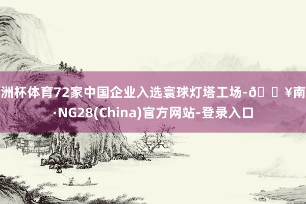欧洲杯体育72家中国企业入选寰球灯塔工场-🔥南宫·NG28(China)官方网站-登录入口