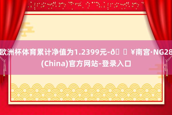 欧洲杯体育累计净值为1.2399元-🔥南宫·NG28(China)官方网站-登录入口