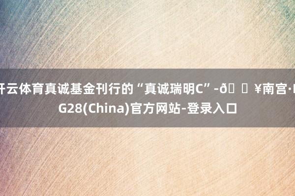 开云体育真诚基金刊行的“真诚瑞明C”-🔥南宫·NG28(China)官方网站-登录入口