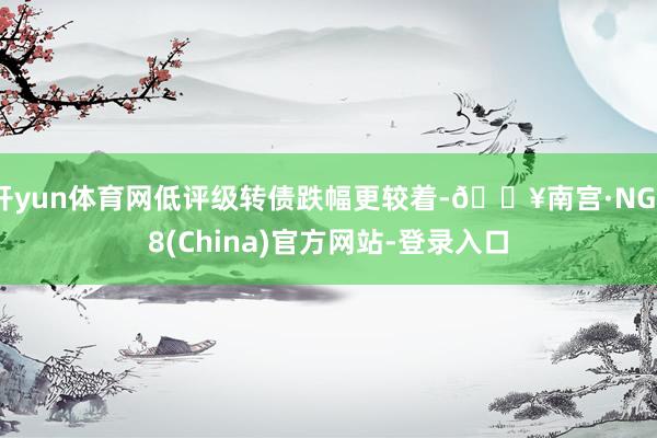 开yun体育网低评级转债跌幅更较着-🔥南宫·NG28(China)官方网站-登录入口