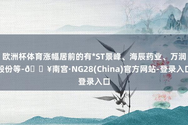 欧洲杯体育涨幅居前的有*ST景峰、海辰药业、万润股份等-🔥南宫·NG28(China)官方网站-登录入口