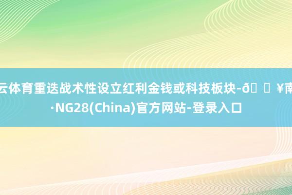 开云体育重迭战术性设立红利金钱或科技板块-🔥南宫·NG28(China)官方网站-登录入口