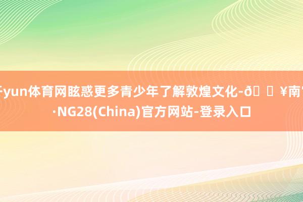 开yun体育网眩惑更多青少年了解敦煌文化-🔥南宫·NG28(China)官方网站-登录入口