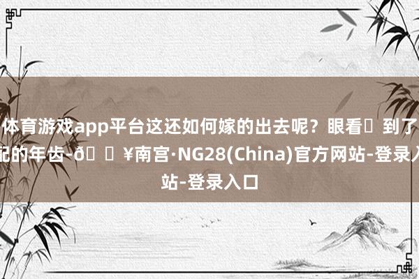 体育游戏app平台这还如何嫁的出去呢？眼看‬到了许配的年齿-🔥南宫·NG28(China)官方网站-登录入口