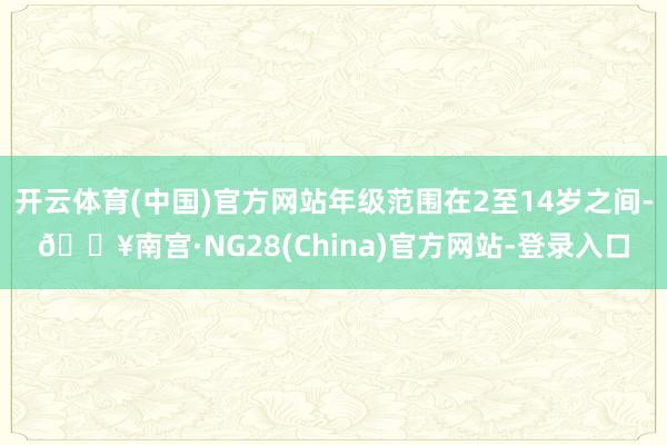 开云体育(中国)官方网站年级范围在2至14岁之间-🔥南宫·NG28(China)官方网站-登录入口