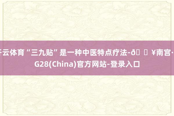 开云体育“三九贴”是一种中医特点疗法-🔥南宫·NG28(China)官方网站-登录入口