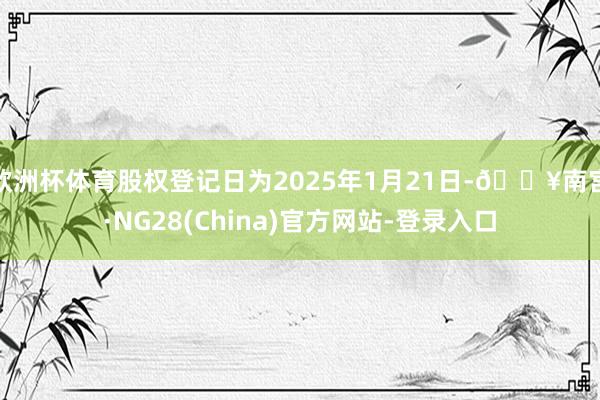 欧洲杯体育股权登记日为2025年1月21日-🔥南宫·NG28(China)官方网站-登录入口