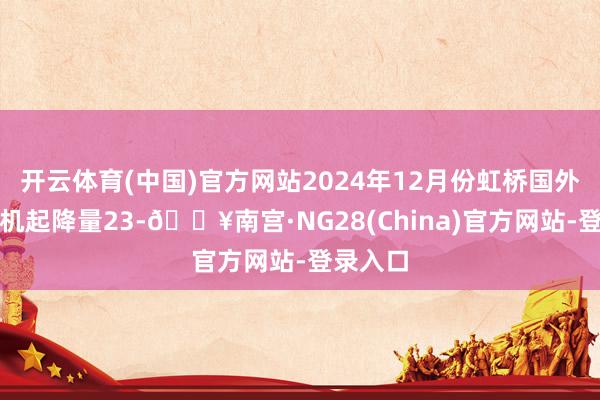 开云体育(中国)官方网站2024年12月份虹桥国外机场飞机起降量23-🔥南宫·NG28(China)官方网站-登录入口