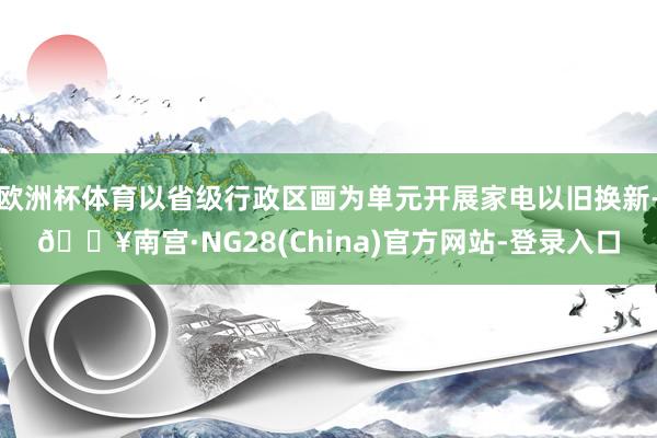 欧洲杯体育以省级行政区画为单元开展家电以旧换新-🔥南宫·NG28(China)官方网站-登录入口
