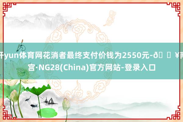 开yun体育网花消者最终支付价钱为2550元-🔥南宫·NG28(China)官方网站-登录入口