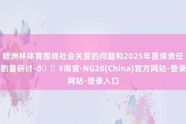 欧洲杯体育围绕社会关爱的问题和2025年医保责任联系酌量研讨-🔥南宫·NG28(China)官方网站-登录入口