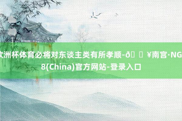 欧洲杯体育必将对东谈主类有所孝顺-🔥南宫·NG28(China)官方网站-登录入口