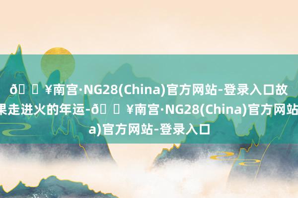 🔥南宫·NG28(China)官方网站-登录入口故本年才委果走进火的年运-🔥南宫·NG28(China)官方网站-登录入口
