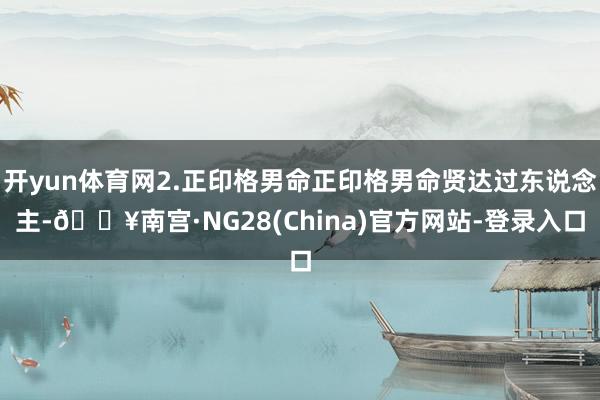 开yun体育网2.正印格男命正印格男命贤达过东说念主-🔥南宫·NG28(China)官方网站-登录入口